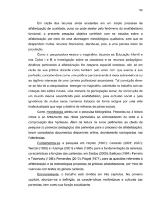 128
Em razão das lacunas ainda existentes em um amplo processo de
alfabetização de qualidade, como se pode atestar pelo fenômeno do analfabetismo
funcional, a presente pesquisa objetiva contribuir com os estudos sobre a
alfabetização por meio de uma abordagem metodológica qualitativa, sem que se
despendam muitos recursos financeiros, atendo-se, pois, a uma parcela maior da
população.
Como a pesquisadora exerce o magistério, atuando na Educação Infantil e
nos Ciclos I e II, a investigação sobre os processos e os recursos pedagógico-
didáticos pertinentes à alfabetização lhe desperta especial interesse, não só em
razão de sua prática docente como também pelo amor com que exerce a sua
profissão, concebendo-a como uma prática que transcende à mera sobrevivência ou
ao legítimo interesse de uma carreira profissional ascendente. Tal convicção deve-
se ao fato de a pesquisadora enxergar no magistério, sobretudo no trabalho com as
crianças das séries iniciais, uma maneira de participação social, de construção de
um mundo menos assombrado pelo analfabetismo, pela exclusão social e pela
ignorância de muitos seres humanos tratados de forma indigna por uma elite
intelectualizada que rege o destino de milhares de párias sociais.
Como metodologia adotou-se a pesquisa bibliográfica. Procedeu-se à leitura
crítica e ao fichamento das obras pertinentes ao enfrentamento do tema e à
comprovação das hipóteses. Além da leitura de livros pertinentes ao objeto de
pesquisa (o potencial pedagógico das parlendas para o processo de alfabetização),
foram consultados documentos disponíveis online, devidamente consignados nas
Referências.
Fundamentou-se a pesquisa em Heylen (1987); Cascudo (2001; 2007);
Weitzel (1995) e Huizinga (2001) e Melo (1985), para a fundamentação da natureza,
características e funções das parlendas; em Santos (2005); Barbosa (1994); Ferreiro
e Teberosky (1985); Fernandes (2010); Piaget (1971), para as questões referentes à
alfabetização e às metodologias propostas de práticas alfabetizadoras, por meio de
vivências com textos do gênero parlenda.
Estruturalmente, o trabalho está dividido em três capítulos. No primeiro
capítulo, abordam-se a definição, as características morfológicas e culturais das
parlendas, bem como sua função socializante.
 