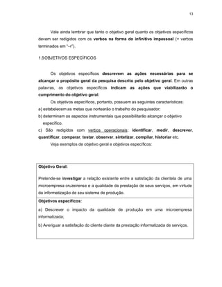 13
Vale ainda lembrar que tanto o objetivo geral quanto os objetivos específicos
devem ser redigidos com os verbos na forma do infinitivo impessoal (= verbos
terminados em “–r”).
1.5OBJETIVOS ESPECÍFICOS
Os objetivos específicos descrevem as ações necessárias para se
alcançar o propósito geral da pesquisa descrito pelo objetivo geral. Em outras
palavras, os objetivos específicos indicam as ações que viabilizarão o
cumprimento do objetivo geral.
Os objetivos específicos, portanto, possuem as seguintes características:
a) estabelecem as metas que nortearão o trabalho do pesquisador;
b) determinam os aspectos instrumentais que possibilitarão alcançar o objetivo
específico.
c) São redigidos com verbos operacionais: identificar, medir, descrever,
quantificar, comparar, testar, observar, sintetizar, compilar, historiar etc.
Veja exemplos de objetivo geral e objetivos específicos:
Objetivo Geral:
Pretende-se investigar a relação existente entre a satisfação da clientela de uma
microempresa cruzeirense e a qualidade da prestação de seus serviços, em virtude
da informatização de seu sistema de produção.
Objetivos específicos:
a) Descrever o impacto da qualidade de produção em uma microempresa
informatizada;
b) Averiguar a satisfação do cliente diante da prestação informatizada de serviços.
 
