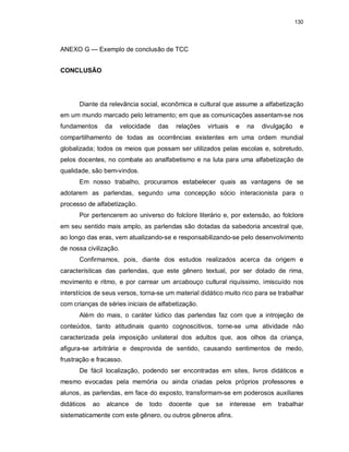 130
ANEXO G — Exemplo de conclusão de TCC
CONCLUSÃO
Diante da relevância social, econômica e cultural que assume a alfabetização
em um mundo marcado pelo letramento; em que as comunicações assentam-se nos
fundamentos da velocidade das relações virtuais e na divulgação e
compartilhamento de todas as ocorrências existentes em uma ordem mundial
globalizada; todos os meios que possam ser utilizados pelas escolas e, sobretudo,
pelos docentes, no combate ao analfabetismo e na luta para uma alfabetização de
qualidade, são bem-vindos.
Em nosso trabalho, procuramos estabelecer quais as vantagens de se
adotarem as parlendas, segundo uma concepção sócio interacionista para o
processo de alfabetização.
Por pertencerem ao universo do folclore literário e, por extensão, ao folclore
em seu sentido mais amplo, as parlendas são dotadas da sabedoria ancestral que,
ao longo das eras, vem atualizando-se e responsabilizando-se pelo desenvolvimento
de nossa civilização.
Confirmamos, pois, diante dos estudos realizados acerca da origem e
características das parlendas, que este gênero textual, por ser dotado de rima,
movimento e ritmo, e por carrear um arcabouço cultural riquíssimo, imiscuído nos
interstícios de seus versos, torna-se um material didático muito rico para se trabalhar
com crianças de séries iniciais de alfabetização.
Além do mais, o caráter lúdico das parlendas faz com que a introjeção de
conteúdos, tanto atitudinais quanto cognoscitivos, torne-se uma atividade não
caracterizada pela imposição unilateral dos adultos que, aos olhos da criança,
afigura-se arbitrária e desprovida de sentido, causando sentimentos de medo,
frustração e fracasso.
De fácil localização, podendo ser encontradas em sites, livros didáticos e
mesmo evocadas pela memória ou ainda criadas pelos próprios professores e
alunos, as parlendas, em face do exposto, transformam-se em poderosos auxiliares
didáticos ao alcance de todo docente que se interesse em trabalhar
sistematicamente com este gênero, ou outros gêneros afins.
 