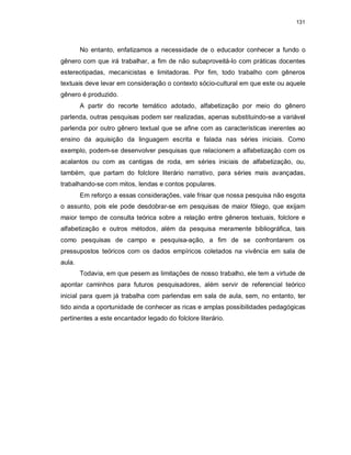 131
No entanto, enfatizamos a necessidade de o educador conhecer a fundo o
gênero com que irá trabalhar, a fim de não subaproveitá-lo com práticas docentes
estereotipadas, mecanicistas e limitadoras. Por fim, todo trabalho com gêneros
textuais deve levar em consideração o contexto sócio-cultural em que este ou aquele
gênero é produzido.
A partir do recorte temático adotado, alfabetização por meio do gênero
parlenda, outras pesquisas podem ser realizadas, apenas substituindo-se a variável
parlenda por outro gênero textual que se afine com as características inerentes ao
ensino da aquisição da linguagem escrita e falada nas séries iniciais. Como
exemplo, podem-se desenvolver pesquisas que relacionem a alfabetização com os
acalantos ou com as cantigas de roda, em séries iniciais de alfabetização, ou,
também, que partam do folclore literário narrativo, para séries mais avançadas,
trabalhando-se com mitos, lendas e contos populares.
Em reforço a essas considerações, vale frisar que nossa pesquisa não esgota
o assunto, pois ele pode desdobrar-se em pesquisas de maior fôlego, que exijam
maior tempo de consulta teórica sobre a relação entre gêneros textuais, folclore e
alfabetização e outros métodos, além da pesquisa meramente bibliográfica, tais
como pesquisas de campo e pesquisa-ação, a fim de se confrontarem os
pressupostos teóricos com os dados empíricos coletados na vivência em sala de
aula.
Todavia, em que pesem as limitações de nosso trabalho, ele tem a virtude de
apontar caminhos para futuros pesquisadores, além servir de referencial teórico
inicial para quem já trabalha com parlendas em sala de aula, sem, no entanto, ter
tido ainda a oportunidade de conhecer as ricas e amplas possibilidades pedagógicas
pertinentes a este encantador legado do folclore literário.
 
