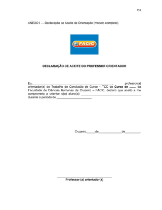 133
ANEXO I — Declaração de Aceite de Orientação (modelo completo)
DECLARAÇÃO DE ACEITE DO PROFESSOR ORIENTADOR
Eu,________________________________________________, professor(a)
orientador(a) do Trabalho de Conclusão de Curso – TCC do Curso de ......., da
Faculdade de Ciências Humanas de Cruzeiro – FACIC, declaro que aceito e me
comprometo a orientar o(a) aluno(a) ____________________________________
durante o período de _____________________.
Cruzeiro,_____de______________de_________.
_________________________________
Professor (a) orientador(a)
 
