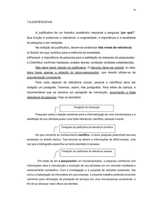 14
1.6JUSTIFICATIVA
A justificativa de um trabalho acadêmico responde a pergunta “por quê?”.
Sua função é evidenciar a relevância, a originalidade, a importância e a atualidade
da pesquisa a ser realizada.
Na redação da justificativa, devem-se evidenciar três níveis de relevância:
a) Social: em que contribui para a melhoria da sociedade.
b)Pessoal: a importância da pesquisa para a satisfação do interesse do pesquisador.
c) Científica: confirmar hipóteses, ampliar teorias, contestar verdades estabelecidas.
Não deve haver citação na justificativa. O discurso deve ser autoral, ou seja,
deve haver apenas a redação do aluno-pesquisador, que deverá utilizar-se de
argumentação consistente.
Para cada aspecto da relevância (social, pessoal e científica) deve ser
redigido um parágrafo. Teremos, assim, três parágrafos. Para efeito de clareza, é
recomendável que se escreva um parágrafo de introdução, anunciando a tripla
relevância da pesquisa. Veja os exemplos:
Pesquisar sobre a relação existente entre a informatização de uma microempresa e a
satisfação de sua clientela possui uma tripla relevância: científica, pessoal e social.
No que concerne ao conhecimento científico, a futura pesquisa preencherá lacunas
existentes no âmbito teórico. Tais lacunas se devem a informações de difícil acesso, uma
vez que a bibliografia específica ao tema abordado é escassa.
Em razão de ser o pesquisador um microempresário, a pesquisa contribuirá com
informações úteis à manutenção e evolução de sua atividade em um mercado neoliberal e
extremamente competitivo. Com a investigação e a proposta de soluções acessíveis, tais
como a implantação da informática em sua empresa, o presente trabalho pretende encontrar
caminhos para otimização da prestação de serviços em uma microempresa cruzeirense, a
fim de se alcançar maior afluxo da clientela.
Parágrafo de introdução
Parágrafo de justificativa da relevância científica
Parágrafo de justificativa da relevância pessoal
 