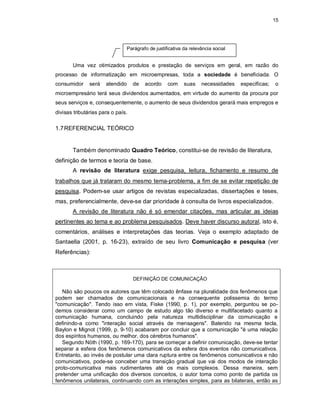 15
Uma vez otimizados produtos e prestação de serviços em geral, em razão do
processo de informatização em microempresas, toda a sociedade é beneficiada. O
consumidor será atendido de acordo com suas necessidades específicas; o
microempresário terá seus dividendos aumentados, em virtude do aumento da procura por
seus serviços e, consequentemente, o aumento de seus dividendos gerará mais empregos e
divisas tributárias para o país.
1.7REFERENCIAL TEÓRICO
Também denominado Quadro Teórico, constitui-se de revisão de literatura,
definição de termos e teoria de base.
A revisão de literatura exige pesquisa, leitura, fichamento e resumo de
trabalhos que já trataram do mesmo tema-problema, a fim de se evitar repetição de
pesquisa. Podem-se usar artigos de revistas especializadas, dissertações e teses,
mas, preferencialmente, deve-se dar prioridade à consulta de livros especializados.
A revisão de literatura não é só emendar citações, mas articular as ideias
pertinentes ao tema e ao problema pesquisados. Deve haver discurso autoral, isto é,
comentários, análises e interpretações das teorias. Veja o exemplo adaptado de
Santaella (2001, p. 16-23), extraído de seu livro Comunicação e pesquisa (ver
Referências):
DEFINIÇÃO DE COMUNICAÇÃO
Não são poucos os autores que têm colocado ênfase na pluralidade dos fenômenos que
podem ser chamados de comunicacionais e na consequente polissemia do termo
"comunicação". Tendo isso em vista, Fiske (1990, p. 1), por exemplo, perguntou se po-
demos considerar como um campo de estudo algo tão diverso e multifacetado quanto a
comunicação humana, concluindo pela natureza multidisciplinar da comunicação e
definindo-a como "interação social através de mensagens". Batendo na mesma tecla,
Baylon e Mignot (1999, p. 9-10) acabaram por concluir que a comunicação "é uma relação
dos espíritos humanos, ou melhor, dos cérebros humanos".
Segundo Nöth (1990, p. 169-170), para se começar a definir comunicação, deve-se tentar
separar a esfera dos fenômenos comunicativos da esfera dos eventos não comunicativos.
Entretanto, ao invés de postular uma clara ruptura entre os fenômenos comunicativos e não
comunicativos, pode-se conceber uma transição gradual que vai dos modos de interação
proto-comunicativa mais rudimentares até os mais complexos. Dessa maneira, sem
pretender uma unificação dos diversos conceitos, o autor toma como ponto de partida os
fenômenos unilaterais, continuando com as interações simples, para as bilaterais, então as
Parágrafo de justificativa da relevância social
 