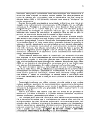 16
intencionais, as linguísticas, para terminar com a metacomunicação. Nöth comentou que as
teorias dos níveis biológicos de interação também sugerem uma transição gradual dos
modos de interação não comunicativos para os comunicativos. De uma perspectiva
diferente, Kelkar (1984, p. 112-14) também distinguiu vários graus de "primitivismo" dos
eventos comunicativos.
Defensor de uma visão generalizada da comunicação, fenômeno que teria início já em
situações muito rudimentarmente comunicacionais, foi Meyer-Eppler. Em sua definição,
comunicação é a "recepção e o processamento de sinais detectáveis física, química ou
biologicamente por um ser vivente" (1959, p. I). De acordo com esta teoria, qualquer
processamento de informação por organismos individuais (que não sejam máquinas)
constituem uma instância de comunicação. A cooperação ativa da fonte do sinal no
processo não é necessária. A fonte pode inclusive ser um objeto inanimado.
A maioria dos estudiosos rejeitaria aplicar o termo "comunicação" a uma tal situação,
pois, sem algum tipo de atividade da parte da fonte do sinal, tem-se um domínio muito baixo
do campo comunicacional. Entretanto, Meyer-Eppler definiu essa situação sob o nome de
"comunicação unilateral" por prever o papel que um observador desempenha nesse tipo de
processo, o que já o caracterizaria como comunicativo com dois subtipos: observação e
diagnóstico. Na comunicação observacional, um observador percebe e processa sinais de
uma fonte inanimada. Esta situação comunicativa é típica da física e química. Na
comunicação diagnóstica, os sinais originam-se em um emissor vivo. Esta forma de proto-
comunicação unidirecional de um organismo a outro é característica das observações na
biologia, medicina e psicologia.
Entre aqueles que reservaram o sentido de "comunicação" para a interação mútua entre
duas entidades, há alguns pesquisadores que incluíram nessa interação tanto máquinas
quanto células biológicas. No terreno das máquinas, para a cibernética e a teoria de siste-
mas, há comunicação onde houver interação entre quaisquer dois sistemas. Assim, Klaus
(1969) em seu dicionário de cibernética definiu comunicação como "a troca de informação
entre sistemas dinâmicos capazes de receber, estocar ou transformar informação".
Para outros teóricos de sistemas, a comunicação só começaria na esfera biológica da
vida. Desse modo, Rosnay (I975, p. 135) descreveu as moléculas da vida como "indivíduos
informacionais" com memória e capacidade de reconhecimento. A troca de informação,
nesse processo químico de comunicação, acontece tendo como base o código genético.
Para Rosnay, a "história da comunicação" se estende desde a comunicação entre
moléculas e células biológicas até as interações entre organismos e, finalmente, entre seres
humanos.
....................................................................................................................................................
Transportada inicialmente pelo código molecular primordial, sujeita a uma contínua
mudança qualitativa e quantitativa dos segmentos genéticos e, posteriormente, transportada
pela rede imunológica de células que operam através de substâncias mediadoras ativas, a
comunicação é, necessariamente, uma propriedade de toda e qualquer forma de vida
(SEBEOK, 1993, p. 3).
Além de sua presença nos sistemas vivos, são nada menos do que processos de
comunicação que fazem as máquinas e os grandes sistemas cibernéticos funcionarem,
conforme Wiener (1961) já demonstrou (ver também ECO, 1971).
Uma tal ampliação do sentido de comunicação não é mera sofisticação inconsequente.
Ela se tomou hoje imperativa, pois, já nos fenômenos de massa e, muito mais hoje, no
fenômeno explosivo das redes planetárias, a dinâmica da comunicação se faz muito mais
entender à luz dos modelos do funcionamento dos sistemas vivos em nível microscópico, e
mesmo à luz das leis que a psicanálise extrai dos mecanismos do inconsciente, do que dos
processos conscientes de comunicação humana em nível social. É por isso que estes têm
muito a aprender com aqueles. (parágrafo de discurso autoral = comentário
conclusivo e interpretativo das teorias por ela mencionadas)
 