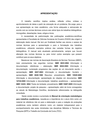 2
APRESENTAÇÃO
O trabalho científico implica análise, reflexão crítica, síntese e
aprofundamento de ideias a partir da colocação de um problema. Ele exige, para a
sua apresentação ao meio acadêmico, uma forma adequada e estruturada de
acordo com as normas técnicas comuns aos vários tipos de trabalhos bibliográficos:
monografias, dissertações, teses, artigos e livros.
A necessidade de padronização das publicações acadêmico-científicas
apresentadas à Faculdade de Ciências Humanas de Cruzeiro (FACIC) deu origem à
elaboração deste manual. Ele tem por finalidade facilitar aos alunos o acesso às
normas técnicas para a apresentação e para a formatação dos trabalhos
acadêmicos, utilizando exemplos práticos das variadas formas de registros
bibliográficos. O manual será atualizado periodicamente, sempre que houver
alteração das normas técnicas ou para incluir outros exemplos que possam
contribuir para os seus objetivos.
Baseia-se nas normas da Associação Brasileira de Normas Técnicas (ABNT),
mais precisamente nas seguintes normas: NBR 6023:2002 Informação e
documentação: referências – elaboração; NBR 6024:2003 Informação e
documentação: numeração progressiva das seções de um documento escrito –
apresentação; NBR 6027:2003 Informação e documentação: Sumário –
apresentação; NBR 6028:1990 Resumos: procedimento; NBR 10520:2002
Informação e documentação: apresentação de citações em documentos; NBR
14724:2005 Informação e documentação: trabalhos acadêmicos – apresentação;
NBR 12225: 2004 Títulos de lombada: procedimento; NBR 15287:2005 Informação
e documentação: projeto de pesquisa – apresentação; além de livros consagrados
ao estudo de Metodologia Científica, devidamente referenciados na bibliografia
consultada.
Nesta versão revista e aumentada do Manual de orientação metodológica
para trabalhos acadêmicos, ressalta-se a importância de o aluno tê-lo como um
material de referência não só para a elaboração e para a redação de produções
acadêmicas como também utilizá-lo como um material indispensável para o
acompanhamento das aulas ministradas nas disciplinas Métodos e Técnicas de
Pesquisa (MTP) e Trabalho de Conclusão de Curso (TCC).
 
