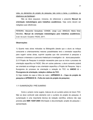 21
vista, os elementos do projeto de pesquisa, tais como o tema, o problema, os
objetivos e as hipóteses).
Não se deve esquecer, inclusive, de referenciar o presente Manual de
orientação metodológica para trabalhos acadêmicos. Veja como devem ser
redigidas suas referências:
PEREIRA, Alexandre Gonçalves; CONDE, Jorge Luiz; ARAÚJO, Maria Eloá
Meirelles. Manual de orientação metodológica para trabalhos acadêmicos.
2.ed. rev.aum. Cruzeiro: FACIC, 2011.
Observações:
1) Quanto mais obras indicadas na Bibliografia (desde que o aluno as indique
consciente e criteriosamente) maiores possibilidades terá o orientador específico
para sugerir outras obras, suprimir aquelas que não convenham à pesquisa e
conhecer o interesse e o percurso intelectual e investigativo do aluno-pesquisador.
2) O Projeto de Pesquisa é condição necessária para que se inicie o processo de
orientação específica na FACIC. Dito em outras palavras, o aluno somente poderá
ser orientado se entregar a seu orientador específico o Projeto de Pesquisa. Veja o
fluxograma do processo de orientação e redação do TCC no ANEXO A –
Fluxograma de orientação, redação e defesa do TCC.
3) Veja modelo de capa e folha de rosto ( APÊNDICE A – Capa do projeto de
pesquisa e APÊNDICE B – Folha de rosto do projeto de pesquisa).
1.11 SUMARIZAÇÃO / PRÉ-SUMÁRIO
Como o próprio nome sugere, trata-se de um sumário prévio do futuro TCC.
Não se deve confundir este elemento com o sumário do projeto de pesquisa. A
sumarização é uma importante técnica de redação científica, embora não seja
prevista pela NBR 15287:2005 Informação e documentação: projeto de pesquisa –
apresentação.
 