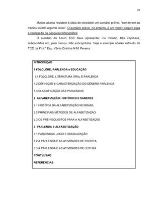 22
Muitos alunos resistem à ideia de conceber um sumário prévio, “sem terem ao
menos escrito alguma coisa”. O sumário prévio, no entanto, é um roteiro seguro para
a realização da pesquisa bibliográfica.
O sumário do futuro TCC deve apresentar, no mínimo, três capítulos,
subdivididos em, pelo menos, três subcapítulos. Veja o exemplo abaixo extraído do
TCC da Prof.ª Esp. Vânia Cristina N.M. Pereira:
INTRODUÇÃO
1 FOLCLORE, PARLENDA e EDUCAÇÃO
1.1 FOLCLORE, LITERATURA ORAL E PARLENDA
1.2 DEFINIÇÃO E CARACTERIZAÇÃO DO GÊNERO PARLENDA
1.3 CLASSIFICAÇÃO DAS PARLENDAS
2 ALFABETIZAÇÃO: HISTÓRICO E SABERES
2.1 HISTÓRIA DA ALFABETIZAÇÃO NO BRASIL
2.2 PRINCIPAIS MÉTODOS DE ALFABETIZAÇÃO
2.3 OS PRÉ-REQUISITOS PARA A ALFABETIZAÇÃO
3 PARLENDA E ALFABETIZAÇÃO
3.1 PARLENDAS, JOGO E SOCIALIZAÇÃO
3.2 A PARLENDA E AS ATIVIDADES DE ESCRITA
3.3 A PARLENDA E AS ATIVIDADES DE LEITURA
CONCLUSÃO
REFERÊNCIAS
 