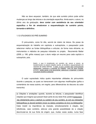 23
Não se deve esquecer, também, de que este sumário prévio pode sofrer
mudanças ao longo das leituras e da orientação específica. Ainda assim, o aluno, no
último ano da graduação, deve contar com assistência de seu orientador
específico a fim de amadurecer a esquematização do sumário prévio,
tornando-o definitivo.
1.12 UTILIDADES DO PRÉ-SUMÁRIO
O pré-sumário, como foi dito, servirá de roteiro de leitura. De posse da
esquematização do trabalho em capítulos e subcapítulos, o pesquisador pode
selecionar melhor as fontes bibliográficas e articular, de forma mais eficiente, os
instrumentos e métodos de pesquisa indicados no projeto. Recomenda Mattar
(2008, p. 186, grifos nossos) que o aluno redija um resumo para cada capítulo e
subcapítulo, pois,
Assim, o que é inicialmente um sumário vai, pouco a pouco, se
transformando no próprio trabalho escrito, já dividido e esquematizado em
capítulos de partes distintas. A ideia é que o sumário seja continuamente
reelaborado, conforme a evolução do trabalho. Uma de suas funções,
portanto, acaba sendo a de documentar, selecionar e organizar o material
consultado durante a pesquisa.
O autor supracitado indica quatro importantes utilidades do pré-sumário
durante a pesquisa, as quais se transcrevem com algumas modificações (grifos e
comentários de nossa autoria, em negrito, para diferenciá-los do discurso do autor
transcrito):
a) Citações e anotações: quando, durante as leituras, o pesquisador identificar
citações que imagina que possam fazer parte do seu texto final, poderá transcrevê-
-Ias diretamente para o capítulo ou subitem de seu sumário, já com as indicações
bibliográficas (e deverá também incluir os dados completos do livro na bibliografia).
Cabe insistir na importância da inserção, simultaneamente à citação, das
referências, caso contrário, abre-se uma grande possibilidade de a citação
desvincular-se de sua fonte de origem, que, muitas vezes acaba, numa fase
 