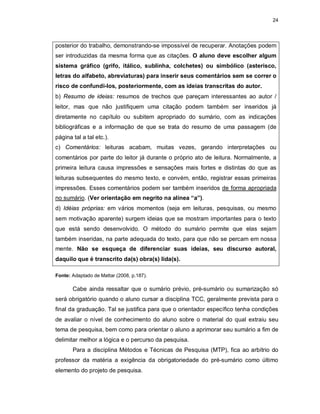 24
posterior do trabalho, demonstrando-se impossível de recuperar. Anotações podem
ser introduzidas da mesma forma que as citações. O aluno deve escolher algum
sistema gráfico (grifo, itálico, sublinha, colchetes) ou simbólico (asterisco,
letras do alfabeto, abreviaturas) para inserir seus comentários sem se correr o
risco de confundi-los, posteriormente, com as ideias transcritas do autor.
b) Resumo de ideias: resumos de trechos que pareçam interessantes ao autor /
leitor, mas que não justifiquem uma citação podem também ser inseridos já
diretamente no capítulo ou subitem apropriado do sumário, com as indicações
bibliográficas e a informação de que se trata do resumo de uma passagem (de
página tal a tal etc.).
c) Comentários: leituras acabam, muitas vezes, gerando interpretações ou
comentários por parte do leitor já durante o próprio ato de leitura. Normalmente, a
primeira leitura causa impressões e sensações mais fortes e distintas do que as
leituras subsequentes do mesmo texto, e convém, então, registrar essas primeiras
impressões. Esses comentários podem ser também inseridos de forma apropriada
no sumário. (Ver orientação em negrito na alínea “a”).
d) Idéias próprias: em vários momentos (seja em leituras, pesquisas, ou mesmo
sem motivação aparente) surgem ideias que se mostram importantes para o texto
que está sendo desenvolvido. O método do sumário permite que elas sejam
também inseridas, na parte adequada do texto, para que não se percam em nossa
mente. Não se esqueça de diferenciar suas ideias, seu discurso autoral,
daquilo que é transcrito da(s) obra(s) lida(s).
Fonte: Adaptado de Mattar (2008, p.187).
Cabe ainda ressaltar que o sumário prévio, pré-sumário ou sumarização só
será obrigatório quando o aluno cursar a disciplina TCC, geralmente prevista para o
final da graduação. Tal se justifica para que o orientador específico tenha condições
de avaliar o nível de conhecimento do aluno sobre o material do qual extraiu seu
tema de pesquisa, bem como para orientar o aluno a aprimorar seu sumário a fim de
delimitar melhor a lógica e o percurso da pesquisa.
Para a disciplina Métodos e Técnicas de Pesquisa (MTP), fica ao arbítrio do
professor da matéria a exigência da obrigatoriedade do pré-sumário como último
elemento do projeto de pesquisa.
 