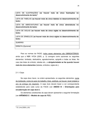 26
LISTA DE ILUSTRAÇÕES (se houver mais de cinco ilustrações no
desenvolvimento do texto)3
LISTA DE TABELAS (se houver mais de cinco tabelas no desenvolvimento do
texto)
LISTA DE ABREVIATURAS (se houver mais de cinco abreviaturas no
desenvolvimento do texto)
LISTA DE SIGLAS (se houver mais de cinco siglas no desenvolvimento do
texto)
LISTA DE SÍMBOLOS (se houver mais de cinco siglas no desenvolvimento do
texto)
SUMÁRIO
ERRATA (Opcional)
Para as normas da FACIC, todos esses elementos são OBRIGATÓRIOS,
ainda que a NBR 14724 (2005, p. 3) consigne como opcionais os seguintes
elementos: lombada, dedicatória, agradecimentos, epígrafe e todas as listas. No
caso das listas de símbolo, tabelas etc., a obrigatoriedade se faz quando houver
mais de cinco elementos (tabelas, símbolos, siglas etc.).
2.1.1 Capa
Na capa deve haver, na ordem apresentada, os seguintes elementos: nome
da instituição, nome do autor do trabalho, título, subtítulo, se houver, local (cidade) e
ano da entrega (do depósito). A capa dura deverá trazer a cor correspondente
estabelecida para cada curso da FACIC (ver ANEXO B – Orientações para
encadernação em capa dura I).
Os elementos constituintes da capa devem apresentar a seguinte formatação
(ver APÊNDICE C – Modelo de capa do TCC):
3
Cf. Lima (2008, p.24)
 