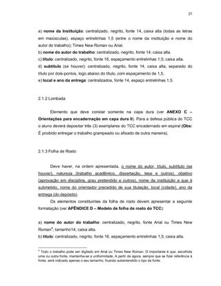 27
a) nome da Instituição: centralizado, negrito, fonte 14, caixa alta (todas as letras
em maiúsculas), espaço entrelinhas 1,5 (entre o nome da instituição e nome do
autor do trabalho); Times New Roman ou Arial.
b) nome do autor do trabalho: centralizado, negrito, fonte 14; caixa alta.
c) título: centralizado, negrito, fonte 16, espaçamento entrelinhas 1,5; caixa alta.
d) subtítulo (se houver): centralizado, negrito, fonte 14, caixa alta, separado do
título por dois-pontos, logo abaixo do título, com espaçamento de 1,5.
e) local e ano da entrega: centralizados, fonte 14, espaço entrelinhas 1,5.
2.1.2 Lombada
Elemento que deve constar somente na capa dura (ver ANEXO C –
Orientações para encadernação em capa dura II). Para a defesa pública do TCC
o aluno deverá depositar três (3) exemplares do TCC encadernado em espiral (Obs:
É proibido entregar o trabalho grampeado ou afixado de outra maneira).
2.1.3 Folha de Rosto
Deve haver, na ordem apresentada, o nome do autor, título, subtítulo (se
houver), natureza (trabalho acadêmico, dissertação, tese e outros), objetivo
(aprovação em disciplina, grau pretendido e outros), nome da instituição a que é
submetido, nome do orientador precedido de sua titulação, local (cidade), ano da
entrega (do depósito).
Os elementos constituintes da folha de rosto devem apresentar a seguinte
formatação (ver APÊNDICE D – Modelo de folha de rosto do TCC):
a) nome do autor do trabalho: centralizado, negrito, fonte Arial ou Times New
Roman4
; tamanho14; caixa alta.
b) título: centralizado, negrito, fonte 16, espaçamento entrelinhas 1,5; caixa alta.
4
Todo o trabalho pode ser digitado em Arial ou Times New Roman. O importante é que, escolhida
uma ou outra fonte, mantenha-se a uniformidade. A partir de agora, sempre que se fizer referência à
fonte, será indicado apenas o seu tamanho, ficando subentendido o tipo da fonte.
 