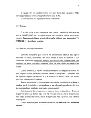29
O espaço entre um agradecimento e outro será duplo (dois espaços de 1,5) e
entre os períodos de um mesmo agradecimento será de 1,5.
O corpo do texto dos agradecimentos é centralizado.
2.1.7 Epígrafe
É a folha onde o autor apresenta uma citação, seguida de indicação de
autoria (SOBRENOME, ano e p.) relacionada com a matéria tratada no corpo do
trabalho. Deve ser extraída da própria bibliografia utilizada para a pesquisa. Ver
APÊNDICE H – Modelo de epígrafe.
2.1.8 Resumo em Língua Vernácula
Elemento obrigatório que consiste na apresentação objetiva dos tópicos
relevantes do texto, fornecendo uma visão rápida e clara do conteúdo e das
conclusões do trabalho. O resumo, redigido pelo próprio autor, compõe-se de uma
sequência de frases concisas e objetivas e não de uma simples enumeração de
tópicos.
Quanto à redação, o resumo não deve ser escrito na voz passiva (tem-se por
tema, objetiva-se com o trabalho; mas sim: o tema da pesquisa é...; o trabalho tem
por objetivo/o objetivo da pesquisa é...). A extensão do resumo vai de um mínimo
de 100 ao máximo de 250 palavras.
Quanto ao conteúdo, o resumo deverá apresentar, sucintamente, o tema, o
objetivo geral do trabalho, a metodologia, e as principais conclusões (síntese
das constatações e propósitos alcançados pela pesquisa).
Após o resumo, devem aparecer as palavras-chave ou descritores. O número
de palavras-chave vai de três (3) a sete (7). Inicia-se coma a palavra de significado
mais amplo e conclui-se com a palavra de significado mais específico para o âmbito
da pesquisa.
Quanto à formatação e ao modelo de resumo, ver APÊNDICE I – Modelo de
resumo.
 