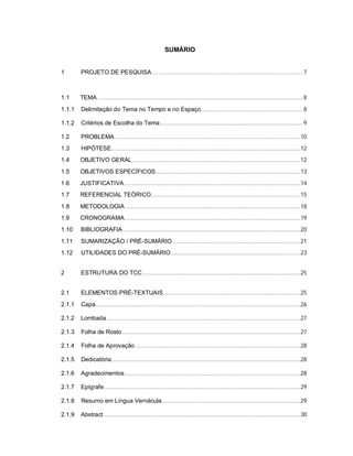 3
SUMÁRIO
1 PROJETO DE PESQUISA ................................................................................................ 7
1.1 TEMA ................................................................................................................................... 8
1.1.1 Delimitação do Tema no Tempo e no Espaço................................................................. 8
1.1.2 Critérios de Escolha do Tema........................................................................................... 9
1.2 PROBLEMA.......................................................................................................................10
1.3 HIPÓTESE.........................................................................................................................12
1.4 OBJETIVO GERAL............................................................................................................12
1.5 OBJETIVOS ESPECÍFICOS.............................................................................................13
1.6 JUSTIFICATIVA.................................................................................................................14
1.7 REFERENCIAL TEÓRICO................................................................................................15
1.8 METODOLOGIA ................................................................................................................18
1.9 CRONOGRAMA.................................................................................................................19
1.10 BIBLIOGRAFIA..................................................................................................................20
1.11 SUMARIZAÇÃO / PRÉ-SUMÁRIO..................................................................................21
1.12 UTILIDADES DO PRÉ-SUMÁRIO...................................................................................23
2 ESTRUTURA DO TCC .....................................................................................................25
2.1 ELEMENTOS PRÉ-TEXTUAIS........................................................................................25
2.1.1 Capa ...................................................................................................................................26
2.1.2 Lombada ............................................................................................................................27
2.1.3 Folha de Rosto ..................................................................................................................27
2.1.4 Folha de Aprovação ..........................................................................................................28
2.1.5 Dedicatória.........................................................................................................................28
2.1.6 Agradecimentos.................................................................................................................28
2.1.7 Epígrafe..............................................................................................................................29
2.1.8 Resumo em Língua Vernácula.........................................................................................29
2.1.9 Abstract ..............................................................................................................................30
 