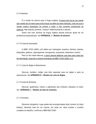 30
2.1.9 Abstract
É a versão do resumo para a língua inglesa. O aluno tem de ter em mente
que versão de um texto para outra língua vai além da mera tradução, uma vez que a
versão implica adaptação de sintaxe e estilo e não somente substituição de
palavras. Não adianta, portanto, “traduzir” eletronicamente o resumo.
Quem não tiver domínio da língua inglesa deverá procurar ajuda de um
profissional especializado. Ver APÊNDICE J – Modelo de abstract.
2.1.10 Lista de Ilustrações
A NBR 14724 (2005, p.6) define por ilustrações “quadros, lâminas, plantas,
fotografias, gráficos, organogramas, fluxogramas, esquemas, desenhos e outros”.
Para os fins deste Manual, o aluno deverá elaborar uma lista para cada tipo
de informação, segundo a própria orientação da NBR 14724 (2005, p.4).
2.1.11 Lista de Siglas e Abreviaturas
Deve-se, também, redigir uma lista separada para as siglas e para as
abreviaturas. Ver APÊNDICE K – Modelo de Lista de Siglas.
2.1.12 Lista de Símbolos
Deve-se, igualmente, indicar o significado dos símbolos utilizados no texto.
Ver APÊNDICE L – Modelo de lista de símbolos.
2.1.13 Sumário
Elemento obrigatório, cujas partes são acompanhadas do(s) número (s) da(s)
folha(s). Havendo mais de um volume, em cada um, deve constar o sumário
completo do trabalho, conforme a NBR 6027:2003.
 