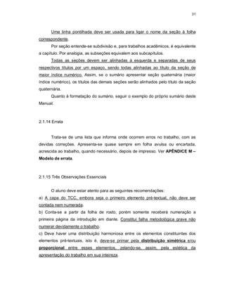 31
Uma linha pontilhada deve ser usada para ligar o nome da seção à folha
correspondente.
Por seção entende-se subdivisão e, para trabalhos acadêmicos, é equivalente
a capítulo. Por analogia, as subseções equivalem aos subcapítulos.
Todas as seções devem ser alinhadas à esquerda e separadas de seus
respectivos títulos por um espaço, sendo todas alinhadas ao título da seção de
maior índice numérico. Assim, se o sumário apresentar seção quaternária (maior
índice numérico), os títulos das demais seções serão alinhados pelo título da seção
quaternária.
Quanto à formatação do sumário, seguir o exemplo do próprio sumário deste
Manual.
2.1.14 Errata
Trata-se de uma lista que informa onde ocorrem erros no trabalho, com as
devidas correções. Apresenta-se quase sempre em folha avulsa ou encartada,
acrescida ao trabalho, quando necessário, depois de impresso. Ver APÊNDICE M –
Modelo de errata.
2.1.15 Três Observações Essenciais
O aluno deve estar atento para as seguintes recomendações:
a) A capa do TCC, embora seja o primeiro elemento pré-textual, não deve ser
contada nem numerada.
b) Conta-se a partir da folha de rosto, porém somente receberá numeração a
primeira página da introdução em diante. Constitui falha metodológica grave não
numerar devidamente o trabalho.
c) Deve haver uma distribuição harmoniosa entre os elementos constituintes dos
elementos pré-textuais, isto é, deve-se primar pela distribuição simétrica e/ou
proporcional entre esses elementos, zelando-se, assim, pela estética da
apresentação do trabalho em sua inteireza.
 