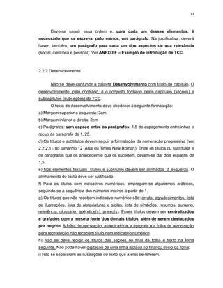 33
Deve-se seguir essa ordem e, para cada um desses elementos, é
necessário que se escreva, pelo menos, um parágrafo. Na justificativa, deverá
haver, também, um parágrafo para cada um dos aspectos de sua relevância
(social, científica e pessoal). Ver ANEXO F – Exemplo de introdução de TCC.
2.2.2 Desenvolvimento
Não se deve confundir a palavra Desenvolvimento com título de capítulo. O
desenvolvimento, pelo contrário, é o conjunto formado pelos capítulos (seções) e
subcapítulos (subseções) do TCC.
O texto do desenvolvimento deve obedecer à seguinte formatação:
a) Margem superior e esquerda: 3cm
b) Margem inferior e direita: 2cm
c) Parágrafos: sem espaço entre os parágrafos; 1,5 de espaçamento entrelinhas e
recuo de parágrafo de 1, 25.
d) Os títulos e subtítulos devem seguir a formatação da numeração progressiva (ver
2.2.2.1), no tamanho 12 (Arial ou Times New Roman). Entre os títulos ou subtítulos e
os parágrafos que os antecedem e que os sucedem, devem-se dar dois espaços de
1,5.
e) Nos elementos textuais títulos e subtítulos devem ser alinhados à esquerda. O
alinhamento do texto deve ser justificado.
f) Para os títulos com indicativos numéricos, empregam-se algarismos arábicos,
seguindo-se a sequência dos números inteiros a partir de 1.
g) Os títulos que não recebem indicativo numérico são: errata, agradecimentos, lista
de ilustrações, lista de abreviaturas e siglas, lista de símbolos, resumos, sumário,
referência, glossário, apêndice(s), anexo(s). Esses títulos devem ser centralizados
e grafados com a mesma fonte dos demais títulos, além de serem destacados
por negrito. A folha de aprovação, a dedicatória, a epígrafe e a folha de autorização
para reprodução não recebem título nem indicativo numérico.
h) Não se deve redigir os títulos das seções no final da folha e texto na folha
seguinte. Não pode haver digitação de uma linha isolada no final ou início da folha;
i) Não se separaram as ilustrações do texto que a elas se referem.
 