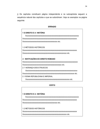 34
j) Os capítulos constituem página independente e os subcapítulos seguem a
sequência natural dos capítulos a que se subordinam. Veja os exemplos na página
seguinte:
ERRADO
1 O DIREITO E A HISTÓRIA
Xxxxxxxxxxxxxxxxxxxxxxxxxxxxxxxxxxxxxxxxxxxxxxxxxxxxxxxxxxxxxxx
Xxxxxxxxxxxxxxxxxxxxxxxxxxxxxxxxxxxxxxxxxxxxxxxxxxxxxxxxxxxxxxxx
Xxxxxxxxxxxxxxxxxxxxxxxxxxxxxxxxxxxxxxxxx etc.
1.2 MÉTODOS HISTÓRICOS
Xxxxxxxxxxxxxxxxxxxxxxxxxxxxxxxxxxxxxxxxxxxxxxxxxxxxxxxxxxxxxxxx
Xxxxxxxxxxxxxxxxxxxxxxxxxxxxxxxxxxxxxxxxxxxxxxxxxxxx etc.
2 INSTITUIÇÕES DO DIREITO ROMANO
Xxxxxxxxxxxxxxxxxxxxxxxxxxxxxxxxxxxxxxxxxxxxxxxxxxxxxxxxxxxxxxxxx
Xxxxxxxxxxxxxxxxxxxxxxxxxxxxxxxxxxxxxxxxxxxxxx etc.
2.1 HERANÇA DOS ETRUSCOS
Xxxxxxxxxxxxxxxxxxxxxxxxxxxxxxxxxxxxxxxxxxxxxxxxxxxxxxxxxxxxx
Xxxxxxxxxxxxxxxxxxxxxxxxxxxxxxxxxxxxxxxxxxxxxxxxxxxxxxxxxxxxx etc.
2.1 ROMA REPUBLICANA E IMPERIAL
Xxxxxxxxxxxxxxxxxxxxxxxxxxxxxxxxxxxxxxxxxxxxxxxxxxxx etc.
CERTO
1 O DIREITO E A HISTÓRIA
Xxxxxxxxxxxxxxxxxxxxxxxxxxxxxxxxxxxxxxxxxxxxxxxxxxxxxxxxxxxxxxx
Xxxxxxxxxxxxxxxxxxxxxxxxxxxxxxxxxxxxxxxxxxxxxxxxxxxxxxxxxxxxxxxx
Xxxxxxxxxxxxxxxxxxxxxxxxxxxxxxxxxxxxxxxxx etc.
1.2 MÉTODOS HISTÓRICOS
Xxxxxxxxxxxxxxxxxxxxxxxxxxxxxxxxxxxxxxxxxxxxxxxxxxxxxxxxxxxxxxxx
Xxxxxxxxxxxxxxxxxxxxxxxxxxxxxxxxxxxxxxxxxxxxxxxxxxxx etc.
 