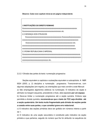 35
Observe: Cada novo capítulo inicia-se em página independente
2 INSTITUIÇÕES DO DIREITO ROMANO
Xxxxxxxxxxxxxxxxxxxxxxxxxxxxxxxxxxxxxxxxxxxxxxxxxxxxxxxxxxxxxxxxx
Xxxxxxxxxxxxxxxxxxxxxxxxxxxxxxxxxxxxxxxxxxxxxx etc.
2.2 HERANÇA DOS ETRUSCOS
Xxxxxxxxxxxxxxxxxxxxxxxxxxxxxxxxxxxxxxxxxxx.Xxxxxxxxdxxxxxxxxxxxxx
xxxxxxxxxxxxxxxxxxxxxxxxxxxxxxxxxxxxxxxxxxxxxxxxxxxxxxxxxxxxxxxxxxx
Xxxxxxxxxxxxxxxxxxxxxxxxxxxxxxxxxxxxxxxxxxxxxxxxxxxxxxxx etc.
xxxxxxxxxxxxxxxxxxxxxxxxxxxxxxxxxxxxxxxxxxxxxxxxxxxxxxxxxxxxxxx
xxxxxxxxxxxxxxxxxxxxxxxxxxxxxxxxxxxxxxxxxxxxxxxxxxxxxxxxxxxxxxxx
2.3 ROMA REPUBLICANA E IMPERIAL
Xxxxxxxxxxxxxxxxxxxxxxxxxxxxxxxxxxxxxxxxxxxxxxxxxxxxxxxxxxxxxxxxxxxxx
xxxxxxxxxxxxxxxxxxxxxxxxxxxxxxxxxxxxxxxxxxxxxxxxxxxxxxxxxxxxxxxxxxxxxx
xxxxxxxxxxxxxxxxxxxxxxxxxxxxxxx etc.
2.2.2.1 Divisão das partes do texto: numeração progressiva
Seções equivalem a capítulos e subseções equivalem a subcapítulos. A NBR
6024 (2003, p. 2) disciplina a numeração progressiva. Transcrevem-se, com
algumas adaptações (em negrito), as orientações que mais convêm a este Manual:
a) São empregados algarismos arábicos na numeração. O indicativo de seção é
alinhado na margem esquerda, precedendo o título, dele separado por um espaço.
b) Deve-se limitar a numeração progressiva até a seção quinária. Embora seja
permitida a divisão quinária, recomenda-se que o texto do TCC seja dividido até
a seção quaternária. Um texto muito fragmentado pela divisão de seções perde
a coesão entre suas partes, o que constitui grave erro redacional.
c) O indicativo das seções primárias deve ser grafado em números inteiros a partir
de 1.
d) O indicativo de uma seção secundária é constituído pelo indicativo da seção
primária a que pertence, seguido do número que lhe for atribuído na sequência do
 