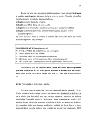 37
Dessa maneira, para as recomendações adotadas neste Manual, tanto para
o sumário quanto para o corpo do texto, a fonte, as seções (títulos) e subseções
(subtítulos) serão formatadas da seguinte forma:
a) Seção primária: Caixa alta e negrito.
b) Seção secundária: Caixa alta sem negrito.
c) Seção terciária: Caixa alta e caixa baixa, inclusive se apresentar subtítulo.
d) Seção quaternária: Somente a primeira letra maiúscula, salvo se houver
substantivo próprio.
e) Seção quinária: Itálico e somente a primeira letra maiúscula, salvo se houver
substantivo próprio. Veja exemplo:
1 INICIAÇÃO AO MITO (Caixa alta e negrito)
1.1 MITO E AS ÁREAS DO SABER ( Caixa alta sem negrito)
1.1.1 Mito e Religião (Caixa alta e baixa)
1.1.2.1 Crítica e crença (Só a primeira letra em maiúscula)
1.1.2.2 Crítica e crença na América e Europa (idem, substantivo próprio)
1.1.2.1.1 Quando falha a ciência (itálico e somente a primeira letra em maiúscula)
Vale lembrar que, no corpo do texto, todas as seções serão separadas
por dois espaços de 1,5 do texto que as antecede e do texto que as sucede.
Além disso, a fonte de todas as seções será Arial ou Times New Roman tamanho
12.
2.2.2.2 Formatação de ilustrações e tabelas
Todos os tipos de ilustrações, conforme o exemplificado na subseção 2.1.10,
ficarão o mais próximo possível do texto que as precede. Sua identificação ficará na
parte inferior (da ilustração), em sua margem esquerda, precedida de palavra
designativa (fotografia, desenho, fluxograma, figura organograma, quadro etc.)
seguida de seu número de ordem de ocorrência no texto, em algarismos arábicos,
do respectivo título e/ou legenda explicativa, redigida de forma breve e clara,
dispensando-se consulta ao texto para se saber do que se trata a ilustração. (NBR
 