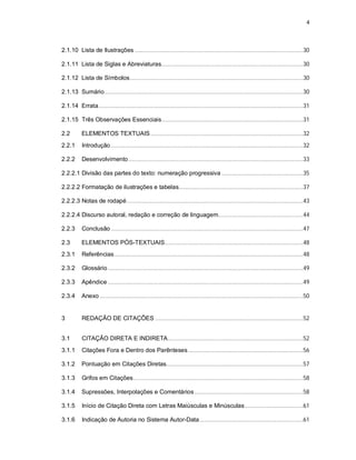 4
2.1.10 Lista de Ilustrações ...........................................................................................................30
2.1.11 Lista de Siglas e Abreviaturas..........................................................................................30
2.1.12 Lista de Símbolos..............................................................................................................30
2.1.13 Sumário..............................................................................................................................30
2.1.14 Errata..................................................................................................................................31
2.1.15 Três Observações Essenciais..........................................................................................31
2.2 ELEMENTOS TEXTUAIS.................................................................................................32
2.2.1 Introdução ..........................................................................................................................32
2.2.2 Desenvolvimento...............................................................................................................33
2.2.2.1 Divisão das partes do texto: numeração progressiva ....................................................35
2.2.2.2 Formatação de ilustrações e tabelas...............................................................................37
2.2.2.3 Notas de rodapé................................................................................................................43
2.2.2.4 Discurso autoral, redação e correção de linguagem......................................................44
2.2.3 Conclusão ..........................................................................................................................47
2.3 ELEMENTOS PÓS-TEXTUAIS........................................................................................48
2.3.1 Referências........................................................................................................................48
2.3.2 Glossário ............................................................................................................................49
2.3.3 Apêndice ............................................................................................................................49
2.3.4 Anexo .................................................................................................................................50
3 REDAÇÃO DE CITAÇÕES ..............................................................................................52
3.1 CITAÇÃO DIRETA E INDIRETA......................................................................................52
3.1.1 Citações Fora e Dentro dos Parênteses.........................................................................56
3.1.2 Pontuação em Citações Diretas.......................................................................................57
3.1.3 Grifos em Citações............................................................................................................58
3.1.4 Supressões, Interpolações e Comentários .....................................................................58
3.1.5 Início de Citação Direta com Letras Maiúsculas e Minúsculas.....................................61
3.1.6 Indicação de Autoria no Sistema Autor-Data..................................................................61
 