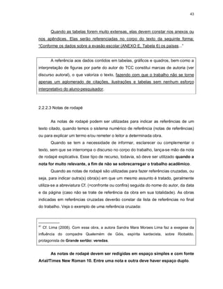 43
Quando as tabelas forem muito extensas, elas devem constar nos anexos ou
nos apêndices. Elas serão referenciadas no corpo do texto da seguinte forma:
“Conforme os dados sobre a evasão escolar (ANEXO E, Tabela 6) os países...”
A referência aos dados contidos em tabelas, gráficos e quadros, bem como a
interpretação de figuras por parte do autor do TCC constitui marcas de autoria (ver
discurso autoral), o que valoriza o texto, fazendo com que o trabalho não se torne
apenas um aglomerado de citações, ilustrações e tabelas sem nenhum esforço
interpretativo do aluno-pesquisador.
2.2.2.3 Notas de rodapé
As notas de rodapé podem ser utilizadas para indicar as referências de um
texto citado, quando temos o sistema numérico de referência (notas de referências)
ou para explicar um termo e/ou remeter o leitor a determinada obra.
Quando se tem a necessidade de informar, esclarecer ou complementar o
texto, sem que se interrompa o discurso no corpo do trabalho, lança-se mão da nota
de rodapé explicativa. Esse tipo de recurso, todavia, só deve ser utilizado quando a
nota for muito relevante, a fim de não se sobrecarregar o trabalho acadêmico.
Quando as notas de rodapé são utilizadas para fazer referências cruzadas, ou
seja, para indicar outra(s) obra(s) em que um mesmo assunto é tratado, geralmente
utiliza-se a abreviatura Cf. (=confronte ou confira) seguida do nome do autor, da data
e da página (caso não se trate de referência da obra em sua totalidade). As obras
indicadas em referências cruzadas deverão constar da lista de referências no final
do trabalho. Veja o exemplo de uma referência cruzada:
__________
41
Cf. Lima (2008). Com essa obra, a autora Sandra Mara Moraes Lima faz a exegese da
influência do compadre Quelemém de Góis, espírita kardecista, sobre Riobaldo,
protagonista de Grande sertão: veredas.
As notas de rodapé devem ser redigidas em espaço simples e com fonte
Arial/Times New Roman 10. Entre uma nota e outra deve haver espaço duplo.
 