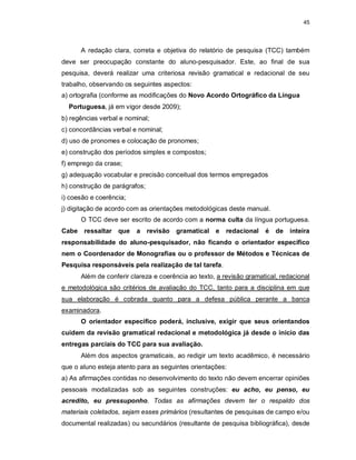 45
A redação clara, correta e objetiva do relatório de pesquisa (TCC) também
deve ser preocupação constante do aluno-pesquisador. Este, ao final de sua
pesquisa, deverá realizar uma criteriosa revisão gramatical e redacional de seu
trabalho, observando os seguintes aspectos:
a) ortografia (conforme as modificações do Novo Acordo Ortográfico da Língua
Portuguesa, já em vigor desde 2009);
b) regências verbal e nominal;
c) concordâncias verbal e nominal;
d) uso de pronomes e colocação de pronomes;
e) construção dos períodos simples e compostos;
f) emprego da crase;
g) adequação vocabular e precisão conceitual dos termos empregados
h) construção de parágrafos;
i) coesão e coerência;
j) digitação de acordo com as orientações metodológicas deste manual.
O TCC deve ser escrito de acordo com a norma culta da língua portuguesa.
Cabe ressaltar que a revisão gramatical e redacional é de inteira
responsabilidade do aluno-pesquisador, não ficando o orientador específico
nem o Coordenador de Monografias ou o professor de Métodos e Técnicas de
Pesquisa responsáveis pela realização de tal tarefa.
Além de conferir clareza e coerência ao texto, a revisão gramatical, redacional
e metodológica são critérios de avaliação do TCC, tanto para a disciplina em que
sua elaboração é cobrada quanto para a defesa pública perante a banca
examinadora.
O orientador específico poderá, inclusive, exigir que seus orientandos
cuidem da revisão gramatical redacional e metodológica já desde o início das
entregas parciais do TCC para sua avaliação.
Além dos aspectos gramaticais, ao redigir um texto acadêmico, é necessário
que o aluno esteja atento para as seguintes orientações:
a) As afirmações contidas no desenvolvimento do texto não devem encerrar opiniões
pessoais modalizadas sob as seguintes construções: eu acho, eu penso, eu
acredito, eu pressuponho. Todas as afirmações devem ter o respaldo dos
materiais coletados, sejam esses primários (resultantes de pesquisas de campo e/ou
documental realizadas) ou secundários (resultante de pesquisa bibliográfica), desde
 