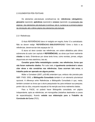 48
2.3 ELEMENTOS PÓS-TEXTUAIS
Os elementos pós-textuais constituem-se de: referências (obrigatório),
glossário (opcional), apêndices (opcional) e anexos (opcional). A numeração das
páginas dos elementos pós-textuais é contínua, isto é, numera-se a primeira página
da introdução até a última página dos elementos pós-textuais.
2.3.1 Referências
O título REFERÊNCIAS deve vir redigido em negrito, fonte 12 e centralizado.
Não se devem redigir “REFERÊNCIAS BIBLIOGRÁFICAS.” Entre o título e as
referências, devem-se dar dois espaços de 1,5.
O aluno só deve constar nas referências, em ordem alfabética pelo último
sobrenome do autor (ver capítulo 4 REFERÊNCIAS), as obras que foram realmente
citadas no texto. Entende-se por obras tanto livros, como revistas, jornais, artigos
disponíveis em meio eletrônico, leis etc.
Constitui grave falha metodológica constar, nas referências, livros que
não foram realmente citados. Por outro lado, é igualmente condenável o aluno
citar obras e não constá-las nas referências. Caso ocorram tais erros, o
trabalho pode ser apenado em alguns pontos.
Müller e Cornelsen (2007, p.83-86) entendem que, embora não prevista pela
NBR 17420: 2005, a Bibliografia Consultada também é um elemento pós-textual
opcional. A diferença entre Referências e Bibliografia Consultada é que, nesta,
também constam os livros que o aluno pesquisador leu para embasar sua pesquisa,
porém não os citou, enquanto naquela só há menção aos livros realmente citados.
Para a FACIC, só poderá haver Bibliografia consultada, em página
independente, após as referências, em monografias (trabalhos destinados a cursos
de especialização), ficando vedada sua elaboração para o Trabalho de
Conclusão de Curso (TCC).
 