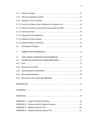 5
3.1.7 Citação de Citação............................................................................................................62
3.1.8 Obra sem Indicação de Autoria........................................................................................63
3.1.9 Citação de Trecho Traduzido...........................................................................................64
3.1.10 Livros de um Mesmo Autor e Editados em um Mesmo Ano .........................................64
3.1.11 Autores com Sobrenomes cujas Primeiras Letras Coincidem ......................................65
3.1.12 Informação Verbal.............................................................................................................65
3.1.13 Citação de Fontes Eletrônicas .........................................................................................66
3.1.14 Citação de Fontes Jurídicas.............................................................................................67
3.1.15 Citação da Bíblia e de Poemas........................................................................................68
3.2 ESTILOS DE CITAÇÃO....................................................................................................69
4 NORMAS PARA REFERÊNCIAS....................................................................................73
4.1 LOCALIZAÇÃO E REDAÇÃO DAS REFERÊNCIAS.....................................................73
4.2. ELEMENTOS ESSENCIAIS E COMPLEMENTARES...................................................75
4.2.1 Autor ...................................................................................................................................76
4.2.2 Elementos de Imprenta:....................................................................................................79
4.2.3 Casos Especiais de Referências .....................................................................................82
4.2.4 Documentos Eletrônicos...................................................................................................89
4.2.5 Documentos não Previstos pela NBR 6023....................................................................91
REFERÊNCIAS..............................................................................................................................93
GLOSSÁRIO...................................................................................................................................95
APÊNDICES...................................................................................................................................97
APÊNDICE A — Capa do Projeto de Pesquisa ..........................................................................98
APÊNDICE B — Folha de rosto do Projeto de Pesquisa...........................................................99
APÊNDICE C — Modelo de capa do TCC ................................................................................100
APÊNDICE D — Modelo de folha de rosto do TCC..................................................................101
 