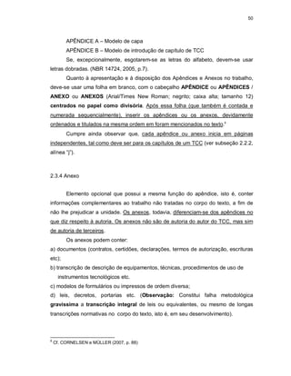 50
APÊNDICE A – Modelo de capa
APÊNDICE B – Modelo de introdução de capítulo de TCC
Se, excepcionalmente, esgotarem-se as letras do alfabeto, devem-se usar
letras dobradas. (NBR 14724, 2005, p.7).
Quanto à apresentação e à disposição dos Apêndices e Anexos no trabalho,
deve-se usar uma folha em branco, com o cabeçalho APÊNDICE ou APÊNDICES /
ANEXO ou ANEXOS (Arial/Times New Roman; negrito; caixa alta; tamanho 12)
centrados no papel como divisória. Após essa folha (que também é contada e
numerada sequencialmente), inserir os apêndices ou os anexos, devidamente
ordenados e titulados na mesma ordem em foram mencionados no texto.8
Cumpre ainda observar que, cada apêndice ou anexo inicia em páginas
independentes, tal como deve ser para os capítulos de um TCC (ver subseção 2.2.2,
alínea “j”).
2.3.4 Anexo
Elemento opcional que possui a mesma função do apêndice, isto é, conter
informações complementares ao trabalho não tratadas no corpo do texto, a fim de
não lhe prejudicar a unidade. Os anexos, todavia, diferenciam-se dos apêndices no
que diz respeito à autoria. Os anexos não são de autoria do autor do TCC, mas sim
de autoria de terceiros.
Os anexos podem conter:
a) documentos (contratos, certidões, declarações, termos de autorização, escrituras
etc);
b) transcrição de descrição de equipamentos, técnicas, procedimentos de uso de
instrumentos tecnológicos etc.
c) modelos de formulários ou impressos de ordem diversa;
d) leis, decretos, portarias etc. (Observação: Constitui falha metodológica
gravíssima a transcrição integral de leis ou equivalentes, ou mesmo de longas
transcrições normativas no corpo do texto, isto é, em seu desenvolvimento).
8
Cf. CORNELSEN e MÜLLER (2007, p. 88)
 