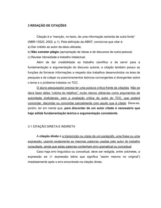 52
3 REDAÇÃO DE CITAÇÕES
Citação é a “menção, no texto, de uma informação extraída de outra fonte”
(NBR-10520, 2002, p.1). Pela definição da ABNT, conclui-se que citar é:
a) Dar crédito ao autor da ideia utilizada;
b) Não cometer plágio (apropriação de ideias e de discursos de outra pessoa)
c) Revelar idoneidade e trabalho intelectual.
Além de dar credibilidade ao trabalho científico e de servir para a
fundamentação e argumentação do discurso autoral, a citação também possui as
funções de fornecer informações a respeito dos trabalhos desenvolvidos na área de
pesquisa e de cotejar os posicionamentos teóricos convergentes e divergentes sobre
o tema e o problema tratados no TCC.
O aluno pesquisador precisa ter uma postura crítica frente às citações. Não se
deve fazer delas “colcha de retalhos”, muito menos utilizá-las como argumentos de
autoridade irrefutáveis, sem a avaliação crítica do autor do TCC, que poderá
concordar, discordar ou concordar parcialmente com aquilo que é citado. Deve-se,
porém, ter em mente que, para discordar de um autor citado é necessário que
haja sólida fundamentação teórica e argumentação consistente.
3.1 CITAÇÃO DIRETA E INDIRETA
A citação direta é a transcrição ou cópia de um parágrafo, uma frase ou uma
expressão, usando exatamente as mesmas palavras usadas pelo autor do trabalho
consultado, ainda que estas palavras contenham erro gramatical ou conceitual.
Caso haja erro linguístico ou conceitual, deve ser redigida, entre colchetes, a
expressão sic (= expressão latina que significa “assim mesmo no original”)
imediatamente após o erro encontrado na citação direta.
 