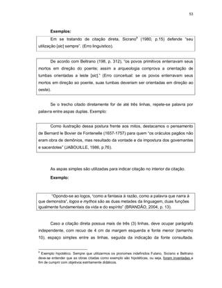 53
Exemplos:
Em se tratando de citação direta, Sicrano9
(1980, p.15) defende “seu
utilização [sic] sempre”. (Erro linguístico).
De acordo com Beltrano (198, p. 312), “os povos primitivos enterravam seus
mortos em direção do poente; assim a arqueologia comprova a orientação de
tumbas orientadas a leste [sic].” (Erro conceitual: se os povos enterravam seus
mortos em direção ao poente, suas tumbas deveriam ser orientadas em direção ao
oeste).
Se o trecho citado diretamente for de até três linhas, repete-se palavra por
palavra entre aspas duplas. Exemplo:
Como ilustração dessa postura frente aos mitos, destacamos o pensamento
de Bernard le Bovier de Fontenelle (1657-1757) para quem “os oráculos pagãos não
eram obra de demônios, mas resultado da vontade e da impostura dos governantes
e sacerdotes” (JABOUILLE, 1986, p.76).
As aspas simples são utilizadas para indicar citação no interior da citação.
Exemplo:
“Opondo-se ao logos, ‘como a fantasia à razão, como a palavra que narra à
que demonstra’, logos e mythos são as duas metades da linguagem, duas funções
igualmente fundamentais da vida e do espírito” (BRANDÃO, 2004, p. 13).
Caso a citação direta possua mais de três (3) linhas, deve ocupar parágrafo
independente, com recuo de 4 cm da margem esquerda e fonte menor (tamanho
10), espaço simples entre as linhas, seguida da indicação da fonte consultada.
9
Exemplo hipotético. Sempre que utilizarmos os pronomes indefinidos Fulano, Sicrano e Beltrano
deve-se entender que as obras citadas como exemplo são hipotéticas, ou seja, foram inventadas a
fim de cumprir com objetivos estritamente didáticos.
 