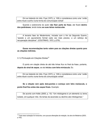 57
Em se tratando do mito, Frye (1973, p. 108) o considerava como uma “união
entre ritual e sonho numa forma de comunicação verbal”.
Quando o sobrenome do autor não fizer parte da frase, ele ficará dentro
dos parênteses, tendo todas as suas letras maiúsculas:
A terceira fase do Modernismo, iniciada com o fim da Segunda Guerra,
“assiste a um apuramento formal cada vez mais preciso, a um esforço de
recuperação disciplinar”. (COUTINHO, 1972, p.279).
Essas recomendações tanto valem para as citações diretas quanto para
as citações indiretas.
3.1.2 Pontuação em Citações Diretas12
O ponto em citação direta de até três linhas fica no final da frase, portanto,
depois do sinal de aspas, se ela iniciou com letra minúscula. Ex:
Em se tratando do mito, Frye (1973, p. 108) o considerava como uma “união
entre ritual e sonho numa forma de comunicação verbal”.
Se a citação vem após dois-pontos e começa com letra maiúscula, o
ponto final fica antes das aspas finais. Exemplo:
De acordo com Hollis (2005, p. 10): “Um mitologema é um elemento ou tema
isolado, em qualquer mito. Os temas da ascensão ou declínio são mitologemas.”
12
Toda essa subseção foi transcrita, com poucas alterações de redação, da obra de Medeiros (2003,
p.192).
 