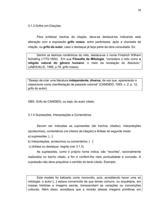 58
3.1.3 Grifos em Citações
Para enfatizar trechos da citação, deve-se destacá-los indicando esta
alteração com a expressão grifo nosso, entre parênteses, após a chamada da
citação, ou grifo do autor, caso o destaque já faça parte da obra consultada. Ex:
Dentre os teóricos românticos do mito, destaca-se o nome Friedrich Wilhem
Schelling (1775-1854). Em sua Filosofia da Mitologia, “considera o mito como a
religião natural do gênero humano, o meio da revelação do Absoluto.”
(JABOUILLE, 1986, p.78, grifo nosso).
“Desejo de criar uma literatura independente, diversa, de vez que, aparecendo o
classicismo como manifestação de passado colonial” (CANDIDO, 1993, v. 2, p. 12,
grifo do autor).
OBS: Grifo de CANDIDO, ou seja, do autor citado.
3.1.4 Supressões, Interpolações e Comentários
Devem ser indicadas as supressões (de trechos citados), interpolações
(acréscimos), comentários (no interior da citação) e ênfase do seguinte modo:
a) supressões: [...]
b) interpolações, acréscimos ou comentários: [ ]
c) ênfase ou destaque: negrito (ver 3.1.3)
As supressões, como o próprio nome indica, são “recortes”, racionalmente
realizados no trecho citado, a fim d conferir-lhe mais pontualidade e concisão. A
supressão não deve prejudicar o sentido do texto citado. Exemplo:
Este modelo foi batizado como monomito, pois, acreditando haver uma só
mitologia, o autor [...] estava convencido de que temas comuns, ou arquétipos, em
nossas histórias e imagens sacras, transcendiam as variações ou convenções
culturais. Além disso, acreditava que a revisão dessas imagens primitivas em
 