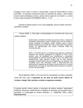 59
mitologia, como o herói, a morte e a ressurreição, o parto da Virgem Maria e a terra
prometida – os aspectos universais da alma, as memórias de sangue – pode revelar
nossas raízes psicológicas comuns, sendo mesmo capaz de nos mostrar, [...] como
é que a alma se observa (COUSINEAU,1994, p. 11-12).
Quando se deseja suprimir um ou mais parágrafos, deve-se utilizar uma linha
pontilhada. Exemplo:
Pereira (2009, p. 129) desta a ancestralidade do monomito bem como seu
caráter simbólico:
Evidenciando o simbolismo iniciático da aventura mítica, o modelo de
Campbell é esclarecedor quanto à relação entre ritos de iniciação e
formas ancestrais de narrativas. Assim, dragões, ogros e outros
desafios interpostos aos heróis dos mitos e dos contos maravilhosos
nascem da figurativização das provas iniciáticas tribais de
remotíssimas eras.
...............................................................................................................
..........
Assim, o monomito não só é um diagrama que expõe as constâncias
narrativas das grandes passagens da biografia do herói, como
também serve de paradigma para entendermos o significado
transcendental da aventura heroica. Mais do que uma fábula para
entretenimento, essa aventura narrada sob as mais diversas
roupagens caracterizadoras de seus protagonistas, em essência, era
concebida como uma mensagem sobre o desenvolvimento do
potencial divino daquele que se propõe a aventurar-se em um mundo
desconhecido em busca do autoconhecimento advindo do sacrifício
em favor da comunidade.
Afirma Medeiros (2003, p.191) que não há necessidade de indicar supressão
inicial nem final, pois a supressão de um texto só pode ocorrer depois de
iniciada a citação. São, portanto, errados os seguintes exemplos:
O grande escritor mineiro operou a renovação da abúlica narrativa “regionalista”
tradicional, elevando o sertão mineiro à categoria do universal, por expressar toda a
epicidade e a poeticidade do homem sertanejo [...]”. (ONOFRIO, 2004, p.442).
Supressão final.
 