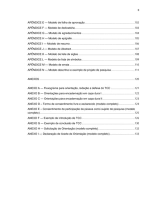 6
APÊNDICE E — Modelo de folha de aprovação.......................................................................102
APÊNDICE F — Modelo de dedicatória.....................................................................................103
APÊNDICE G — Modelo de agradecimentos ...........................................................................104
APÊNDICE H — Modelo de epígrafe.........................................................................................105
APÊNDICE I — Modelo de resumo............................................................................................106
APÊNDICE J — Modelo de Abstract..........................................................................................107
APÊNDICE K — Modelo de lista de siglas................................................................................108
APÊNDICE L — Modelo de lista de símbolos...........................................................................109
APÊNDICE M — Modelo de errata ............................................................................................110
APÊNDICE N — Modelo descritivo e exemplo de projeto de pesquisa..................................111
ANEXOS.......................................................................................................................................120
ANEXO A — Fluxograma para orientação, redação e defesa do TCC ..................................121
ANEXO B — Orientações para encadernação em capa dura I...............................................122
ANEXO C — Orientações para encadernação em capa dura II..............................................123
ANEXO D – Termo de consentimento livre e esclarecido (modelo completo).......................124
ANEXO E – Consentimento de participação da pessoa como sujeito de pesquisa (modelo
completo) ......................................................................................................................................125
ANEXO F — Exemplo de introdução de TCC...........................................................................126
ANEXO G — Exemplo de conclusão de TCC...........................................................................130
ANEXO H — Solicitação de Orientação (modelo completo)....................................................132
ANEXO I — Declaração de Aceite de Orientação (modelo completo)....................................133
 