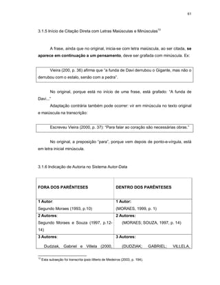 61
3.1.5 Início de Citação Direta com Letras Maiúsculas e Minúsculas13
A frase, ainda que no original, inicia-se com letra maiúscula, ao ser citada, se
aparece em continuação a um pensamento, deve ser grafada com minúscula. Ex:
Vieira (200, p. 36) afirma que “a funda de Davi derrubou o Gigante, mas não o
derrubou com o estalo, senão com a pedra”.
No original, porque está no início de uma frase, está grafado: “A funda de
Davi...”
Adaptação contrária também pode ocorrer: vir em minúscula no texto original
e maiúscula na transcrição:
Escreveu Vieira (2000, p. 37): “Para falar ao coração são necessárias obras.”
No original, a preposição “para”, porque vem depois de ponto-e-vírgula, está
em letra inicial minúscula.
3.1.6 Indicação de Autoria no Sistema Autor-Data
FORA DOS PARÊNTESES DENTRO DOS PARÊNTESES
1 Autor:
Segundo Moraes (1993, p.10)
1 Autor:
(MORAES, 1999, p. 1)
2 Autores:
Segundo Moraes e Souza (1997, p.12-
14)
2 Autores:
(MORAES; SOUZA, 1997, p. 14)
3 Autores:
Dudziak, Gabriel e Villela (2000,
3 Autores:
(DUDZIAK; GABRIEL; VILLELA,
13
Esta subseção foi transcrita ipsis lítteris de Medeiros (2003, p. 194).
 