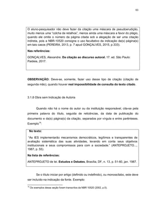 63
O aluno-pesquisador não deve fazer da citação uma máscara de pseudoerudição,
muito menos uma “colcha de retalhos”, menos ainda uma máscara a favor do plágio,
quando ele omite o número da página citada sob a alegação de ser uma citação
indireta, pois a NBR-10520 consigna o uso facultativo da indicação da(s) página(s)
em tais casos (PEREIRA, 2013, p. 7 apud GONÇALVES, 2015, p.333).
Nas referências:
GONÇALVES, Alexandre. Da citação ao discurso autoral. 17. ed. São Paulo:
Paideia, 2017.
OBSERVAÇÃO: Deve-se, somente, fazer uso desse tipo de citação (citação de
segunda mão), quando houver real impossibilidade de consulta do texto citado.
3.1.8 Obra sem Indicação de Autoria
Quando não há o nome do autor ou da instituição responsável, cita-se pela
primeira palavra do título, seguida de reticências, da data de publicação do
documento e da(s) página(s) da citação, separados por vírgula e entre parênteses.
Exemplo14
:
No texto:
“As IES implementarão mecanismos democráticos, legítimos e transparentes de
avaliação sistemática das suas atividades, levando em conta seus objetivos
institucionais e seus compromissos para com a sociedade.” (ANTEPROJETO...,
1987, p. 55).
Na lista de referências:
ANTEPROJETO de lei. Estudos e Debates, Brasília, DF, n. 13, p. 51-60, jan. 1987.
Se o título iniciar por artigo (definido ou indefinido), ou monossílabo, este deve
ser incluído na indicação da fonte. Exemplo:
14
Os exemplos dessa seção foram transcritos da NBR 10520 (2002, p.5).
 
