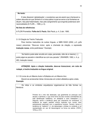 64
No texto:
E eles disseram ‘globalização’, e soubemos que era assim que chamavam a
ordem absurda em que dinheiro é a única pátria à qual se serve e as fronteiras se
diluem, não pela fraternidade, mas pelo sangramento que engorda poderosos sem
nacionalidade (A FLOR..., 1995, p. 4).
Na lista de referências:
A FLOR Prometida. Folha de S. Paulo, São Paulo, p. 4, 2 abr. 1995.
3.1.9 Citação de Trecho Traduzido
Para trechos traduzidos de outras línguas, a NBR-10520 (2002, p.3, grifo
nosso) preconiza: “Deve-se incluir, após a chamada da citação, a expressão
tradução nossa, entre parênteses.” Exemplo:
“Ao fazê-lo pode estar envolto em culpa, perversão, ódio de si mesmo [...]
pode julgar-se pecador e identificar-se com seu pecado.” (RAHNER, 1962, v. 4, p.
463, tradução nossa).
ATENÇÃO: Após a citação traduzida, deve-se transcrever, em nota de
rodapé, o trecho traduzido na língua original.
3.1.10 Livros de um Mesmo Autor e Editados em um Mesmo Ano
Devem-se acrescentar letras minúsculas em ordem alfabética após a data.
Exemplo:
Os mitos e os símbolos arquetípicos organizam-se de três formas na
literatura:
Primeiro há o mito não deslocado, que geralmente se preocupa com
deuses e demônios, e que toma forma de dois mundos contrastantes de
total identificação metafórica, um desejável e outro indesejável [...].
Segundo, temos a tendência geral que chamamos de romanesca, a
tendência de sugerir padrões míticos implícitos num mundo mais
estreitamente associado com a experiência humana. Terceiro, temos a
tendência do “realismo” [...], de descarregar a ênfase no conteúdo e na
representação em vez de descarregá-la na forma da estória. (FRYE,
1973a, p.141).
 