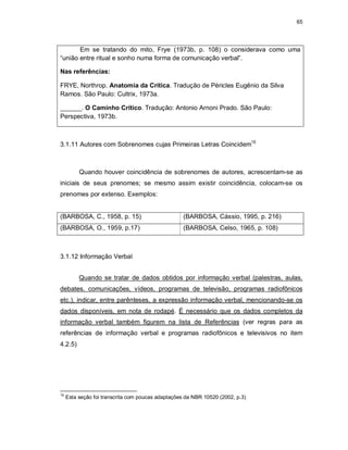 65
Em se tratando do mito, Frye (1973b, p. 108) o considerava como uma
“união entre ritual e sonho numa forma de comunicação verbal”.
Nas referências:
FRYE, Northrop. Anatomia da Crítica. Tradução de Péricles Eugênio da Silva
Ramos. São Paulo: Cultrix, 1973a.
______. O Caminho Crítico. Tradução: Antonio Arnoni Prado. São Paulo:
Perspectiva, 1973b.
3.1.11 Autores com Sobrenomes cujas Primeiras Letras Coincidem15
Quando houver coincidência de sobrenomes de autores, acrescentam-se as
iniciais de seus prenomes; se mesmo assim existir coincidência, colocam-se os
prenomes por extenso. Exemplos:
(BARBOSA, C., 1958, p. 15) (BARBOSA, Cássio, 1995, p. 216)
(BARBOSA, O., 1959, p.17) (BARBOSA, Celso, 1965, p. 108)
3.1.12 Informação Verbal
Quando se tratar de dados obtidos por informação verbal (palestras, aulas,
debates, comunicações, vídeos, programas de televisão, programas radiofônicos
etc.), indicar, entre parênteses, a expressão informação verbal, mencionando-se os
dados disponíveis, em nota de rodapé. É necessário que os dados completos da
informação verbal também figurem na lista de Referências (ver regras para as
referências de informação verbal e programas radiofônicos e televisivos no item
4.2.5)
15
Esta seção foi transcrita com poucas adaptações da NBR 10520 (2002, p.3)
 