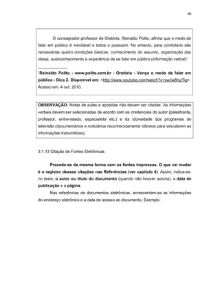 66
O consagrador professor de Oratória, Reinaldo Polito, afirma que o medo de
falar em público é inevitável e todos o possuem. No entanto, para controlá-lo são
necessárias quatro condições básicas: conhecimento do assunto, organização das
ideias, autoconhecimento e experiência de se falar em público (informação verbal)¹
_____________
¹Reinaldo Polito - www.polito.com.br - Oratória - Vença o medo de falar em
público - Dica 2. Disponível em: <http://www.youtube.com/watch?v=ywJw8hjzTig>.
Acesso em: 4 out. 2010.
OBSERVAÇÃO: Notas de aulas e apostilas não devem ser citadas. As informações
verbais devem ser selecionadas de acordo com as credenciais do autor (palestrante,
professor, entrevistado, especialista etc.) e da idoneidade dos programas de
televisão (documentários e noticiários reconhecidamente idôneos para veicularem as
informações transmitidas).
3.1.13 Citação de Fontes Eletrônicas
Procede-se da mesma forma com as fontes impressas. O que vai mudar
é o registro dessas citações nas Referências (ver capítulo 4). Assim, indica-se,
no texto, o autor ou título do documento (quando não houver autoria), a data de
publicação e a página.
Nas referências de documentos eletrônicos, acrescentam-se as informações
do endereço eletrônico e a data de acesso ao documento. Exemplo:
 