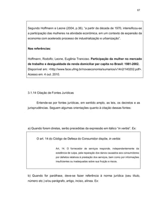 67
Segundo Hoffmann e Leone (2004, p.36), “a partir da década de 1970, intensificou-se
a participação das mulheres na atividade econômica, em um contexto de expansão da
economia com acelerado processo de industrialização e urbanização”.
Nas referências:
Hoffmann, Rodolfo; Leone, Eugênia Trancoso. Participação da mulher no mercado
de trabalho e desigualdade da renda domiciliar per capita no Brasil: 1981-2002.
Disponível em: <http://www.face.ufmg.br/novaeconomia/sumarios/v14n2/140202.pdf>.
Acesso em: 4 out. 2010.
3.1.14 Citação de Fontes Jurídicas
Entende-se por fontes jurídicas, em sentido amplo, as leis, os decretos e as
jurisprudências. Seguem algumas orientações quanto à citação dessas fontes:
a) Quando forem diretas, serão precedidas da expressão em itálico “in verbis”. Ex:
O art. 14 do Código de Defesa do Consumidor dispõe, in verbis:
Art, 14. O fornecedor de serviços responde, independentemente da
existência de culpa, pela reparação dos danos causados aos consumidores
por defeitos relativos à prestação dos serviços, bem como por informações
insuficientes ou inadequadas sobre sua fruição e riscos.
b) Quando for paráfrase, deve-se fazer referência à norma jurídica (seu título,
número etc.) e/ou parágrafo, artigo, inciso, alínea. Ex:
 
