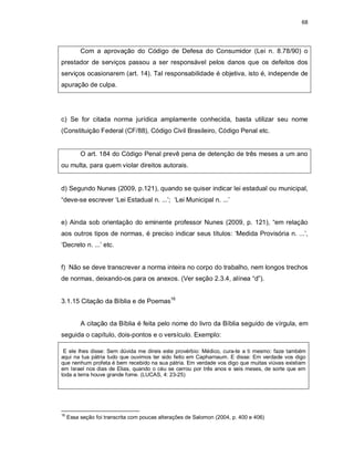 68
Com a aprovação do Código de Defesa do Consumidor (Lei n. 8.78/90) o
prestador de serviços passou a ser responsável pelos danos que os defeitos dos
serviços ocasionarem (art. 14). Tal responsabilidade é objetiva, isto é, independe de
apuração de culpa.
c) Se for citada norma jurídica amplamente conhecida, basta utilizar seu nome
(Constituição Federal (CF/88), Código Civil Brasileiro, Código Penal etc.
O art. 184 do Código Penal prevê pena de detenção de três meses a um ano
ou multa, para quem violar direitos autorais.
d) Segundo Nunes (2009, p.121), quando se quiser indicar lei estadual ou municipal,
“deve-se escrever ‘Lei Estadual n. ...’; ‘Lei Municipal n. ...’
e) Ainda sob orientação do eminente professor Nunes (2009, p. 121), “em relação
aos outros tipos de normas, é preciso indicar seus títulos: ‘Medida Provisória n. ...’,
‘Decreto n. ...’ etc.
f) Não se deve transcrever a norma inteira no corpo do trabalho, nem longos trechos
de normas, deixando-os para os anexos. (Ver seção 2.3.4, alínea “d”).
3.1.15 Citação da Bíblia e de Poemas16
A citação da Bíblia é feita pelo nome do livro da Bíblia seguido de vírgula, em
seguida o capítulo, dois-pontos e o versículo. Exemplo:
E ele lhes disse: Sem dúvida me direis este provérbio: Médico, cura-te a ti mesmo: faze também
aqui na tua pátria tudo que ouvimos ter sido feito em Capharnaum. E disse: Em verdade vos digo
que nenhum profeta é bem recebido na sua pátria. Em verdade vos digo que muitas viúvas existiam
em Israel nos dias de Elias, quando o céu se cerrou por três anos e seis meses, de sorte que em
toda a terra houve grande fome. (LUCAS, 4: 23-25)
16
Essa seção foi transcrita com poucas alterações de Salomon (2004, p. 400 e 406)
 