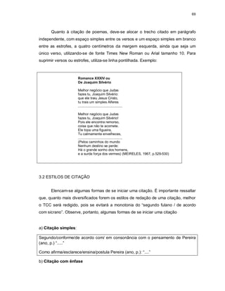 69
Quanto à citação de poemas, deve-se alocar o trecho citado em parágrafo
independente, com espaço simples entre os versos e um espaço simples em branco
entre as estrofes, a quatro centímetros da margem esquerda, ainda que seja um
único verso, utilizando-se de fonte Times New Roman ou Arial tamanho 10. Para
suprimir versos ou estrofes, utiliza-se linha pontilhada. Exemplo:
Romance XXXIV ou
De Joaquim Silvério
Melhor negócio que Judas
fazes tu, Joaquim Silvério:
que ele traiu Jesus Cristo,
tu trais um simples Alferes
..............................................
Melhor negócio que Judas
fazes tu, Joaquim Silvério!
Pois ele encontra remorso,
coisa que não te acomete.
Ele topa uma figueira,
Tu calmamente envelheces,
..............................................
(Pelos caminhos do mundo
Nenhum destino se perde:
Há o grande sonho dos homens,
e a surda força dos vermes) (MEIRELES, 1967, p.529-530)
3.2 ESTILOS DE CITAÇÃO
Elencam-se algumas formas de se iniciar uma citação. É importante ressaltar
que, quanto mais diversificados forem os estilos de redação de uma citação, melhor
o TCC será redigido, pois se evitará a monotonia do “segundo fulano / de acordo
com sicrano”. Observe, portanto, algumas formas de se iniciar uma citação
a) Citação simples:
Segundo/conforme/de acordo com/ em consonância com o pensamento de Pereira
(ano, p.) “.....”
Como afirma/esclarece/ensina/postula Pereira (ano, p.): “....”
b) Citação com ênfase
 