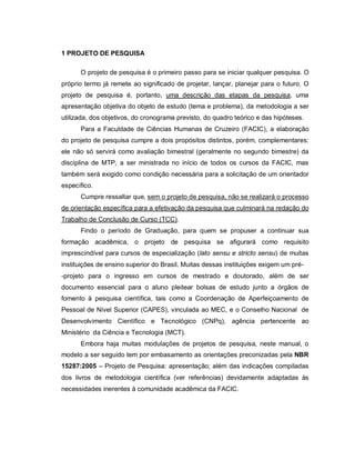 7
1 PROJETO DE PESQUISA
O projeto de pesquisa é o primeiro passo para se iniciar qualquer pesquisa. O
próprio termo já remete ao significado de projetar, lançar, planejar para o futuro. O
projeto de pesquisa é, portanto, uma descrição das etapas da pesquisa, uma
apresentação objetiva do objeto de estudo (tema e problema), da metodologia a ser
utilizada, dos objetivos, do cronograma previsto, do quadro teórico e das hipóteses.
Para a Faculdade de Ciências Humanas de Cruzeiro (FACIC), a elaboração
do projeto de pesquisa cumpre a dois propósitos distintos, porém, complementares:
ele não só servirá como avaliação bimestral (geralmente no segundo bimestre) da
disciplina de MTP, a ser ministrada no início de todos os cursos da FACIC, mas
também será exigido como condição necessária para a solicitação de um orientador
específico.
Cumpre ressaltar que, sem o projeto de pesquisa, não se realizará o processo
de orientação específica para a efetivação da pesquisa que culminará na redação do
Trabalho de Conclusão de Curso (TCC).
Findo o período de Graduação, para quem se propuser a continuar sua
formação acadêmica, o projeto de pesquisa se afigurará como requisito
imprescindível para cursos de especialização (lato sensu e stricto sensu) de muitas
instituições de ensino superior do Brasil. Muitas dessas instituições exigem um pré-
-projeto para o ingresso em cursos de mestrado e doutorado, além de ser
documento essencial para o aluno pleitear bolsas de estudo junto a órgãos de
fomento à pesquisa científica, tais como a Coordenação de Aperfeiçoamento de
Pessoal de Nível Superior (CAPES), vinculada ao MEC, e o Conselho Nacional de
Desenvolvimento Científico e Tecnológico (CNPq), agência pertencente ao
Ministério da Ciência e Tecnologia (MCT).
Embora haja muitas modulações de projetos de pesquisa, neste manual, o
modelo a ser seguido tem por embasamento as orientações preconizadas pela NBR
15287:2005 – Projeto de Pesquisa: apresentação; além das indicações compiladas
dos livros de metodologia científica (ver referências) devidamente adaptadas às
necessidades inerentes à comunidade acadêmica da FACIC.
 