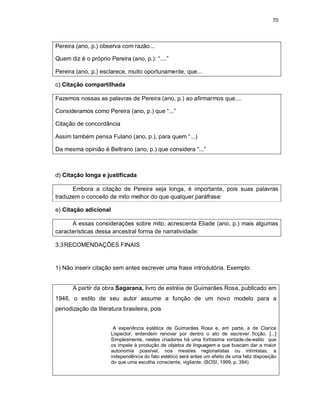 70
Pereira (ano, p.) observa com razão...
Quem diz é o próprio Pereira (ano, p.): “....”
Pereira (ano, p.) esclarece, muito oportunamente, que...
c) Citação compartilhada
Fazemos nossas as palavras de Pereira (ano, p.) ao afirmarmos que....
Consideramos como Pereira (ano, p.) que “...”
Citação de concordância
Assim também pensa Fulano (ano, p.), para quem “...)
Da mesma opinião é Beltrano (ano, p.) que considera “...”
d) Citação longa e justificada
Embora a citação de Pereira seja longa, é importante, pois suas palavras
traduzem o conceito de mito melhor do que qualquer paráfrase:
e) Citação adicional
A essas considerações sobre mito, acrescenta Eliade (ano, p.) mais algumas
características dessa ancestral forma de narratividade:
3.3RECOMENDAÇÕES FINAIS
1) Não inserir citação sem antes escrever uma frase introdutória. Exemplo:
A partir da obra Sagarana, livro de estréia de Guimarães Rosa, publicado em
1946, o estilo de seu autor assume a função de um novo modelo para a
periodização da literatura brasileira, pois
A experiência estética de Guimarães Rosa e, em parte, a de Clarice
Lispector, entendem renovar por dentro o ato de escrever ficção. [...]
Simplesmente, nestes criadores há uma fortíssima vontade-de-estilo que
os impele à produção de objetos de linguagem a que buscam dar a maior
autonomia possível; nos mestres regionalistas ou intimistas, a
independência do fato estético será antes um efeito de uma feliz disposição
do que uma escolha consciente, vigilante. (BOSI, 1999, p. 394)
 