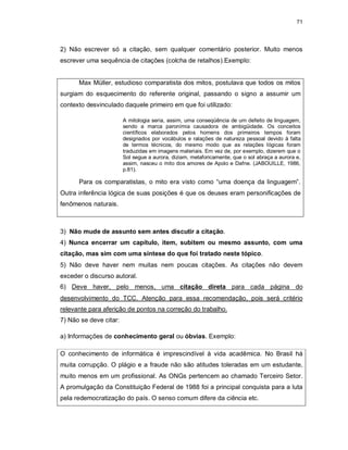 71
2) Não escrever só a citação, sem qualquer comentário posterior. Muito menos
escrever uma sequência de citações (colcha de retalhos).Exemplo:
Max Müller, estudioso comparatista dos mitos, postulava que todos os mitos
surgiam do esquecimento do referente original, passando o signo a assumir um
contexto desvinculado daquele primeiro em que foi utilizado:
A mitologia seria, assim, uma conseqüência de um defeito de linguagem,
sendo a marca paronímia causadora de ambigüidade. Os conceitos
científicos elaborados pelos homens dos primeiros tempos foram
designados por vocábulos e ralações de natureza pessoal devido à falta
de termos técnicos, do mesmo modo que as relações lógicas foram
traduzidas em imagens materiais. Em vez de, por exemplo, dizerem que o
Sol segue a aurora, diziam, metaforicamente, que o sol abraça a aurora e,
assim, nasceu o mito dos amores de Apolo e Dafne. (JABOUILLE, 1986,
p.81).
Para os comparatistas, o mito era visto como “uma doença da linguagem”.
Outra inferência lógica de suas posições é que os deuses eram personificações de
fenômenos naturais.
3) Não mude de assunto sem antes discutir a citação.
4) Nunca encerrar um capítulo, item, subitem ou mesmo assunto, com uma
citação, mas sim com uma síntese do que foi tratado neste tópico.
5) Não deve haver nem muitas nem poucas citações. As citações não devem
exceder o discurso autoral.
6) Deve haver, pelo menos, uma citação direta para cada página do
desenvolvimento do TCC. Atenção para essa recomendação, pois será critério
relevante para aferição de pontos na correção do trabalho.
7) Não se deve citar:
a) Informações de conhecimento geral ou óbvias. Exemplo:
O conhecimento de informática é imprescindível à vida acadêmica. No Brasil há
muita corrupção. O plágio e a fraude não são atitudes toleradas em um estudante,
muito menos em um profissional. As ONGs pertencem ao chamado Terceiro Setor.
A promulgação da Constituição Federal de 1988 foi a principal conquista para a luta
pela redemocratização do país. O senso comum difere da ciência etc.
 