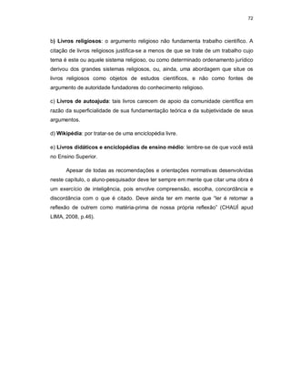 72
b) Livros religiosos: o argumento religioso não fundamenta trabalho científico. A
citação de livros religiosos justifica-se a menos de que se trate de um trabalho cujo
tema é este ou aquele sistema religioso, ou como determinado ordenamento jurídico
derivou dos grandes sistemas religiosos, ou, ainda, uma abordagem que situe os
livros religiosos como objetos de estudos científicos, e não como fontes de
argumento de autoridade fundadores do conhecimento religioso.
c) Livros de autoajuda: tais livros carecem de apoio da comunidade científica em
razão da superficialidade de sua fundamentação teórica e da subjetividade de seus
argumentos.
d) Wikipédia: por tratar-se de uma enciclopédia livre.
e) Livros didáticos e enciclopédias de ensino médio: lembre-se de que você está
no Ensino Superior.
Apesar de todas as recomendações e orientações normativas desenvolvidas
neste capítulo, o aluno-pesquisador deve ter sempre em mente que citar uma obra é
um exercício de inteligência, pois envolve compreensão, escolha, concordância e
discordância com o que é citado. Deve ainda ter em mente que “ler é retomar a
reflexão de outrem como matéria-prima de nossa própria reflexão” (CHAUÍ apud
LIMA, 2008, p.46).
 