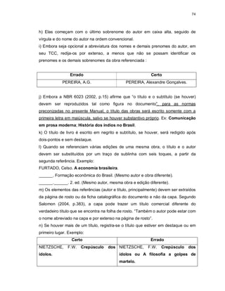 74
h) Elas começam com o último sobrenome do autor em caixa alta, seguido de
vírgula e do nome do autor na ordem convencional.
i) Embora seja opcional a abreviatura dos nomes e demais prenomes do autor, em
seu TCC, redija-os por extenso, a menos que não se possam identificar os
prenomes e os demais sobrenomes da obra referenciada :
Errado Certo
PEREIRA, A.G. PEREIRA, Alexandre Gonçalves.
j) Embora a NBR 6023 (2002, p.15) afirme que “o título e o subtítulo (se houver)
devem ser reproduzidos tal como figura no documento”, para as normas
preconizadas no presente Manual, o título das obras será escrito somente com a
primeira letra em maiúscula, salvo se houver substantivo próprio. Ex: Comunicação
em prosa moderna; História dos índios no Brasil.
k) O título de livro é escrito em negrito e subtítulo, se houver, será redigido após
dois-pontos e sem destaque.
l) Quando se referenciam várias edições de uma mesma obra, o título e o autor
devem ser substituídos por um traço de sublinha com seis toques, a partir da
segunda referência. Exemplo:
FURTADO, Celso. A economia brasileira.
______. Formação econômica do Brasil. (Mesmo autor e obra diferente).
______.______. 2. ed. (Mesmo autor, mesma obra e edição diferente).
m) Os elementos das referências (autor e título, principalmente) devem ser extraídos
da página de rosto ou da ficha catalográfica do documento e não da capa. Segundo
Salomon (2004, p.383), a capa pode trazer um título comercial diferente do
verdadeiro título que se encontra na folha de rosto. “Também o autor pode estar com
o nome abreviado na capa e por extenso na página de rosto”.
n) Se houver mais de um título, registra-se o título que estiver em destaque ou em
primeiro lugar. Exemplo:
Certo Errado
NIETZSCHE, F.W. Crepúsculo dos
ídolos.
NIETZSCHE, F.W. Crepúsculo dos
ídolos ou A filosofia a golpes de
martelo.
 