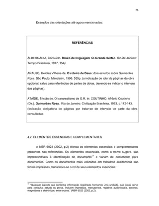 75
Exemplos das orientações até agora mencionadas:
REFERÊNCIAS
ALBERGARIA, Consuelo. Bruxo da linguagem no Grande Sertão. Rio de Janeiro:
Tempo Brasileiro, 1977. 154p.
ARAUJO, Heloisa Vilhena de. O roteiro de Deus: dois estudos sobre Guimarães
Rosa. São Paulo: Mandarim, 1996. 555p. (a indicação do total de páginas da obra
opcional, salvo para referências de partes de obras, devendo-se indicar o intervalo
das páginas).
ATAÍDE, Tristão de. O transrealismo de G.R. In: COUTINHO, Afrânio Coutinho
(Dir.). Guimarães Rosa. Rio de Janeiro: Civilização Brasileira, 1983. p.142-143.
(Indicação obrigatória de páginas por tratar-se de intervalo de parte da obra
consultada).
4.2. ELEMENTOS ESSENCIAIS E COMPLEMENTARES
A NBR 6023 (2002, p.2) elenca os elementos essenciais e complementares
presentes nas referências. Os elementos essenciais, como o nome sugere, são
imprescindíveis à identificação do documento17
e variam de documento para
documentos. Como os documentos mais utilizados em trabalhos acadêmicos são
fontes impressas, transcreve-se o rol de seus elementos essenciais:
17
“Qualquer suporte que contenha informação registrada, formando uma unidade, que possa servir
para consulta, estudo ou prova. Incluem impressos, manuscritos, registros audiovisuais, sonoros,
magnéticos e eletrônicos, entre outros.” (NBR 6023 (2002, p.2).
 