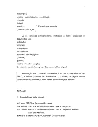 76
a) autor(es);
b) título e subtítulo (se houver subtítulo);
c) edição
d) local;
e) editora; Elementos de imprenta
f) data de publicação.
Já os elementos complementares, destinados a melhor caracterizar os
documentos, são:
a) tradutor;
b) revisor;
c) adaptador;
d) compilador;
e) número total de páginas
f) volume;
g) tomo;
h) série editorial ou coleção;
i) notas (mimeografado, no prelo, não publicado, título original)
Observação: são considerados essenciais, à luz das normas adotadas pela
FACIC, o tradutor (indica-se por: Tradução de...); o número de páginas quando
constitui intervalo; o volume; o tomo; a série editorial/coleção e as notas.
4.2.1 Autor
 Quando houver autor pessoal:
a) 1 Autor: PEREIRA, Alexandre Gonçalves.
b) 2 Autores: PEREIRA, Alexandre Gonçalves; CONDE, Jorge Luiz.
c) 3 Autores: PEREIRA, Alexandre Gonçalves; CONDE, Jorge Luiz; ARAÚJO,
Maria Eloá Meirelles.
d) Mais de 3 autores: PEREIRA, Alexandre Gonçalves et al.
 
